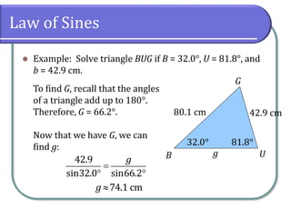 Law of Sines
 Example: Solve triangle BUG if B = 32.0°, U = 81.8°, and
b = 42.9 cm.
G
UB g
80.1 cm 42.9 cm
32.0° 81.8°
To find G, recall that the angles
of a triangle add up to 180°.
Therefore, G = 66.2°.
Now that we have G, we can
find g:

 
42.9
sin32.0 sin66.2
g
74.1 cmg
 