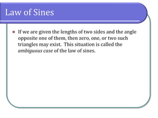 Law of Sines
 If we are given the lengths of two sides and the angle
opposite one of them, then zero, one, or two such
triangles may exist. This situation is called the
ambiguous case of the law of sines.
 