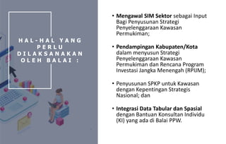 • Mengawal SIM Sektor sebagai Input
Bagi Penyusunan Strategi
Penyelenggaraan Kawasan
Permukiman;
• Pendampingan Kabupaten/Kota
dalam menyusun Strategi
Penyelenggaraan Kawasan
Permukiman dan Rencana Program
Investasi Jangka Menengah (RPIJM);
• Penyusunan SPKP untuk Kawasan
dengan Kepentingan Strategis
Nasional; dan
• Integrasi Data Tabular dan Spasial
dengan Bantuan Konsultan Individu
(KI) yang ada di Balai PPW.
H A L - H A L Y A N G
P E R L U
D I L A K S A N A K A N
O L E H B A L A I :
 