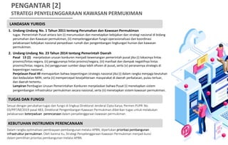 PENGANTAR [2]
STRATEGI PENYELENGGARAAN KAWASAN PERMUKIMAN
LANDASAN YURIDIS
1. Undang-Undang No. 1 Tahun 2011 tentang Perumahan dan Kawasan Permukiman
tugas Pemerintah Pusat antara lain (i) merumuskan dan menetapkan kebijakan dan strategi nasional di bidang
perumahan dan Kawasan permukiman, (ii) menyelenggarakan fungsi operasionalisasi dan koordinasi
pelaksanaan kebijakan nasional penyediaan rumah dan pengembangan lingkungan hunian dan kawasan
permukiman.
2. Undang-Undang No. 23 Tahun 2014 tentang Pemerintah Daerah
Pasal 13 (2) menjelaskan urusan konkuren menjadi kewenangan pemerintah pusat jika (i) lokasinya lintas
provinsi/lintas negara, (ii) penggunanya lintas provinsi/negara, (iii) manfaat dan dampak negatifnya lintas
provinsi/lintas negara, (iv) penggunaan sumber daya lebih efisien di pusat, serta (v) peranannya strategis di
kepentingan nasional.
Penjelasan Pasal 49 memaparkan bahwa kepentingan strategis nasional jika (i) dalam rangka menjaga keutuhan
dan kedaulatan NKRI, serta (ii) mempercepat kesejahteraan masyarakat di daerah perbatasan, pulau terluar,
dan daerah tertentu.
Lampiran Pembagian Urusan Pemerintahan Konkuren menjelaskan bahwa Pusat (i) menetapkan sistem
pengembangan infrastruktur permukiman secara nasional, serta (ii) menetapkan sistem kawasan permukiman.
TUGAS DAN FUNGSI
Sesuai dengan perubahantugas dan fungsi di lingkup Direktorat Jenderal Cipta Karya, Permen PUPR No.
03/PRT/M/2019 pasal 483, Direktorat Pengembangan Kawasan Permukiman diberikan tugas untuk melakukan
pelaksanaan keterpaduan perencanaan dalam penyelenggaraan kawasan permukiman.
KEBUTUHAN INSTRUMEN PERENCANAAN
Dalam rangka optimalisasi pembiayaan pembangunan melalui APBN, diperlukan prioritasi pembangunan
infrastruktur permukiman. Oleh karena itu, Strategi Penyelenggaraan Kawasan Permukiman menjadi kunci
dalam pemilihan prioritas pembangunan melalui APBN.
 
