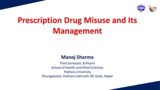 Prescription Drug Misuse and Its
Management
Manoj Sharma
Third Semester, B Pharm
School of Health and Allied Sciences
Pokhara University
Dhungepatan, Pokhara Lekhnath-30, Kaski, Nepal
 