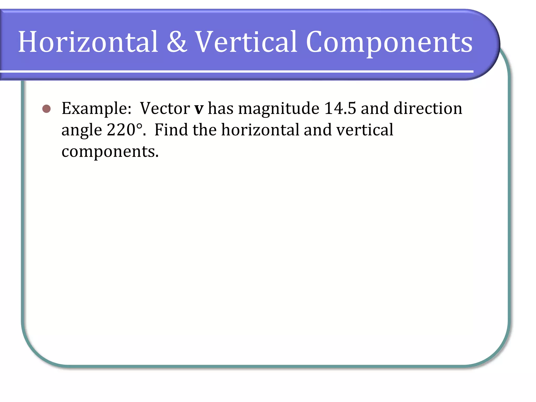 Horizontal & Vertical Components
 Example: Vector v has magnitude 14.5 and direction
angle 220°. Find the horizontal and vertical
components.
 