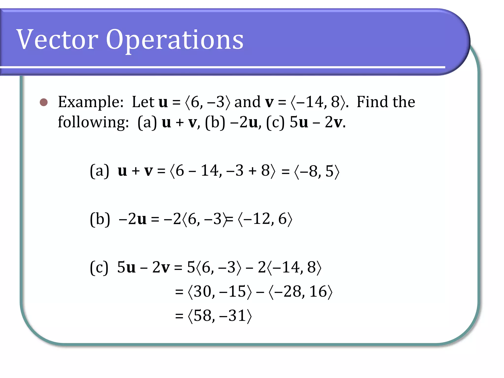 Vector Operations
 Example: Let u = 6, ‒3 and v = ‒14, 8. Find the
following: (a) u + v, (b) ‒2u, (c) 5u – 2v.
(a) u + v = 6 – 14, ‒3 + 8
(b) ‒2u = ‒26, ‒3
(c) 5u – 2v = 56, ‒3 – 2‒14, 8
= 30, ‒15 ‒ ‒28, 16
= 58, ‒31
= ‒8, 5
= ‒12, 6
 