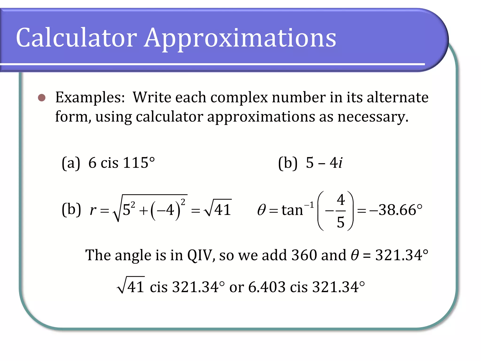 Calculator Approximations
⚫ Examples: Write each complex number in its alternate
form, using calculator approximations as necessary.
(a) 6 cis 115° (b) 5 – 4i
(b)
The angle is in QIV, so we add 360 and θ = 321.34°
( )
22
5 4 41r = + − = 1 4
tan 38.66
5
 −  
= − = −  
 
41 cis 321.34 or 6.403 cis 321.34 
 