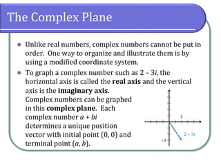 The Complex Plane
⚫ Unlike real numbers, complex numbers cannot be put in
order. One way to organize and illustrate them is by
using a modified coordinate system.
⚫ To graph a complex number such as 2 – 3i, the
horizontal axis is called the real axis and the vertical
axis is the imaginary axis.
Complex numbers can be graphed
in this complex plane. Each
complex number a + bi
determines a unique position
vector with initial point (0, 0) and
terminal point (a, b).
2
–3
2 – 3i
 