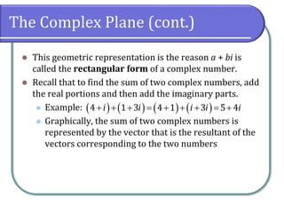 The Complex Plane (cont.)
⚫ This geometric representation is the reason a + bi is
called the rectangular form of a complex number.
⚫ Recall that to find the sum of two complex numbers, add
the real portions and then add the imaginary parts.
⚫ Example:
⚫ Graphically, the sum of two complex numbers is
represented by the vector that is the resultant of the
vectors corresponding to the two numbers
( ) ( ) ( ) ( )+ + + = + + + = +4 1 3 4 1 3 5 4i i i i i
 