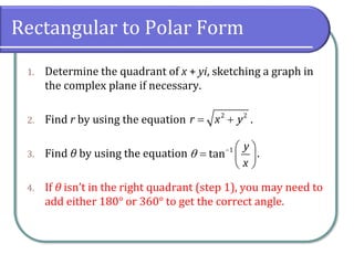 Rectangular to Polar Form
1. Determine the quadrant of x + yi, sketching a graph in
the complex plane if necessary.
2. Find r by using the equation .
3. Find θ by using the equation .
4. If θ isn’t in the right quadrant (step 1), you may need to
add either 180° or 360° to get the correct angle.
2 2
r x y= +
1
tan
y
x
 −  
=  
 
 