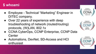 $ whoami
● Employee - Technical “Marketing” Engineer in
DITEC company.
● Over 22 years of experience with deep
troubleshooting of network (routed/routing)
protocols, (W)LAN, 802.1x
● CCNA CyberOps, CCNP Enterprise, CCNP Data
Center
● Automations, DevNet, SD-Access and HCI
enthusiast
 