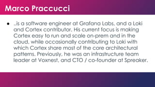 Marco Praccucci
● ..is a software engineer at Grafana Labs, and a Loki
and Cortex contributor. His current focus is making
Cortex easy to run and scale on-prem and in the
cloud, while occasionally contributing to Loki with
which Cortex share most of the core architectural
patterns. Previously, he was an infrastructure team
leader at Voxnest, and CTO / co-founder at Spreaker.
 
