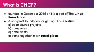 What is CNCF?
● founded in December 2015 and is a part of The Linux
Foundation.
● A non-profit foundation for getting Cloud Native:
a) open source projects
b) companies
c) enthusiasts
to come together in a neutral place.
 
