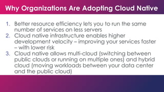 Why Organizations Are Adopting Cloud Native
1. Better resource efficiency lets you to run the same
number of services on less servers
2. Cloud native infrastructure enables higher
development velocity – improving your services faster
– with lower risk
3. Cloud native allows multi-cloud (switching between
public clouds or running on multiple ones) and hybrid
cloud (moving workloads between your data center
and the public cloud)
 