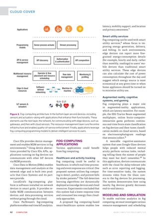 42	 CO M PUTE R  W W W. C O M P U T E R . O R G / C O M P U T E R
CLOUD COVER
Cisco IOx provides device manage-
ment and enables M2M services in fog
environments.5 Using device abstrac-
tions provided by Cisco IOx APIs, ap-
plications running on fog devices can
communicate with other IoT devices
via M2M protocols.
Cisco Data in Motion (DMo) enables
data management and analysis at the
network edge and is built into prod-
ucts that Cisco Systems and its part-
ners provide.
LocalGrid’s fog-computing plat-
form is software installed on network
devices in smart grids. It provides re-
liable M2M communication between
devices and data-processing services
without going through the cloud.
Cisco ParStream’s fog-­computing
platformenablesreal-timeIoTanalytics.
FOG-COMPUTING
APPLICATIONS
Various applications could benefit
from fog computing.
Healthcare and activity tracking
Fog computing could be useful in
healthcare, in which real-time process-
ing and event response are critical. One
proposed system utilizes fog comput-
ing to detect, predict, and prevent falls
by stroke patients.6 The fall-detection
learning algorithms are dynamically
deployed across edge devices and cloud
resources. Experiments concluded that
this system had a lower response time
and consumed less energy than cloud-
only approaches.
A proposed fog computing–based
smart-healthcare system enables low
latency, mobility support, and location
and privacy awareness.7
Smart utility services
Fog computing can be used with smart
utility services,8 whose focus is im-
proving energy generation, delivery,
and billing. In such environments,
edge devices can report more fine-
grained energy-consumption details
(for example, hourly and daily, rather
than monthly, readings) to users’ mo-
bile devices than traditional smart
utility services. These edge devices
can also calculate the cost of power
consumption throughout the day and
suggest which energy source is most
economical at any given time or when
home appliances should be turned on
to minimize utility use.
Augmented reality, cognitive
systems, and gaming
Fog computing plays a major role
in augmented-reality applications,
which are latency sensitive. For exam-
ple, the EEG Tractor Beam augmented
multiplayer, online brain–computer-­
interaction game performs continu-
ous real-time brain-state classification
on fog devices and then tunes classifi-
cation models on cloud servers, based
on electroencephalogram readings
that sensors collect.9
A wearable cognitive-assistance
system that uses Google Glass devices
helps people with reduced mental
acuity perform various tasks, includ-
ing telling them the names of people
they meet but don’t remember.10 In
this application, devices communicate
with the cloud for delay-tolerant jobs
such as error reporting and logging.
For time-sensitive tasks, the system
streams video from the Glass cam-
era to the fog devices for processing.
The system demonstrates how using
nearby fog devices greatly decreases
end-to-end latency.
MODELING AND SIMULATION
To enable real-time analytics in fog
computing,wemustinvestigatevarious
resource-management and scheduling
Applications
Edge  cloud
resources
Software-
defined
networking
Machine-to-
machine
IoT sensors 
actuators
Programming
models
Sense-process-actuate Stream processing
Multitenant resource
management
Operator  flow
placement and resource
scheduling
Raw data
management
Monitoring 
profiling
API  service
management
API discovery
Authorization
 authentication
API composition
Figure 2. Fog-computing architecture. In the bottom layer are end devices—­including
sensors and actuators—along with applications that enhance their functionality. These
elements use the next layer, the network, for communicating with edge devices, such as
gateways, and then with cloud services. The resource-management layer runs the entire
infrastructure and enables quality-of-service enforcement. Finally, applications leverage
fog-computing programming models to deliver intelligent services to users.
 