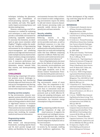 AU G U S T 2 0 1 6 43
techniques including the placement,
migration, and consolidation of
stream-processing operators, applica-
tion modules, and tasks. This signifi-
cantly impacts processing latency and
decision-making times.
However, constructing a real IoT en-
vironment as a testbed for evaluating
such techniques is costly and doesn’t
provide a controllable environment for
conducting repeatable experiments.
To overcome this limitation, we devel-
oped an open source simulator called
iFogSim.11 iFogSim enables the model-
ing and simulation of fog-­computing
environments for the evaluation of re-
source-management and scheduling
policies across edge and cloud resources
undermultiplescenarios,basedontheir
impactonlatency,energyconsumption,
network congestion, and operational
costs. It measures performance met-
rics and simulates edge devices, cloud
datacenters, sensors, network links,
data streams, and stream-processing
applications.
CHALLENGES
Realizing fog computing’s full poten-
tial presents several challenges in-
cluding balancing load distribution
between edge and cloud resources, API
and service management and sharing,
and SDN communications. There are
several other important examples.
Enabling real-time analytics
In fog environments, resource man-
agement systems should be able to dy-
namically determine which analytics
tasks are being pushed to which cloud-
or edge-based resource to minimize
latency and maximize throughput.
Thesesystemsalsomustconsiderother
criteria such as various countries’ data
privacy laws involving, for example,
medical and financial information.
Programming models
and architectures
Most stream- and data-processing
frameworks, including Apache Storm
and S4, don’t provide enough scal-
ability and flexibility for fog and IoT
environments because their architec-
ture is based on static configurations.
Fog environments require the ability
to add and remove resources dynam-
ically because processing nodes are
generally mobile devices that fre-
quently join and leave networks.
Security, reliability,
and fault tolerance
Enforcing security in fog
environments—­which have multiple
service providers and users, as well as
distributed resources—is a key chal-
lenge. Designing and implementing
authentication and authorization tech-
niques that can work with multiple fog
nodes that have different computing
capacities is difficult. Public-key infra-
structures and trusted execution envi-
ronments are potential solutions.12
Users of fog deployments also must
plan for the failure of individual sen-
sors, networks, service platforms, and
applications. To help with this, they
could apply standards, such as the
Stream Control Transmission Proto-
col, that deal with packet and event re-
liability in wireless sensor networks.13
Power consumption
Fog environments consist of many
nodes. Thus, the computation is dis-
tributed and can be less energy effi-
cient than in centralized cloud sys-
tems. Using efficient communications
protocols such as CoAP, effective fil-
tering and sampling techniques, and
joint computing and network resource
optimization can minimize energy
consumption in fog environments.
F
og computing enables the seam-
less integration of edge and
cloud resources. It supports the
decentralized and intelligent process-
ing of unprecedented data volumes
generated by IoT sensors deployed for
smooth integration of physical and cy-
ber environments.
This could generate many benefits
to society by, for example, enabling
smart healthcare applications. The
further development of fog comput-
ing could thus help the IoT reach its
vast potential.
REFERENCES
1.	 R. Buyya and A. Dastjerdi, Internet
of Things: Principles and Paradigms,
Morgan Kaufmann, 2016.
2.	 J. Manyika et al., Unlocking the Poten-
tial of the Internet of Things, McKinsey
 Company, 2015.
3.	 R. Cortés et al., “Stream Processing
of Healthcare Sensor Data: Studying
User Traces to Identify Challenges
from a Big Data Perspective,” Proce-
dia Computer Science, vol. 52, 2015,
pp. 1004–1009.
4.	 W. Shi and S. Dustdar, “The Promise
of Edge Computing,” Computer, vol.
49, no. 5, 2016, pp. 78–81.
5.	 F. Bonomi et al., “Fog Computing: A
Platform for Internet of Things and
Analytics,” Big Data and Internet of
Things: A Roadmap for Smart Environ-
ments, N. Bessis and C. Dobre, eds.,
Springer, 2014, pp. 169–186.
6.	 Y. Cao et al., “FAST: A Fog Comput-
ing Assisted Distributed Analytics
System to Monitor Fall for Stroke
Mitigation,” Proc. 10th IEEE Int’l Conf.
Networking, Architecture and Storage
(NAS 15), 2015, pp. 2–11.
7.	 V. Stantchev et al., “Smart Items, Fog
and Cloud Computing as Enablers
of Servitization in Healthcare,” J.
Sensors  Transducers, vol. 185, no. 2,
2015, pp. 121–128.
8.	 J. Li et al., “EHOPES: Data-Centered
Fog Platform for Smart Living,” Proc.
2015 Int’l Telecommunication Networks
and Applications Conf. (ITNAC 15),
2015, pp. 308–313.
9.	 J. Zao et al., “Augmented Brain
Computer Interaction Based on Fog
Computing and Linked Data,” Proc.
10th IEEE Int’l Conf. Intelligent Envi-
ronments (IE 14), 2014, pp. 374–377.
10.	 K. Ha et al., “Towards Wearable
Cognitive Assistance,” Proc. 12th Int’l
Conf. Mobile Systems, Applications, and
Services (MobiSys 14), 2014, pp. 68–81.
11.	 H. Gupta et al., iFogSim: A Tool-
kit for Modeling and Simulation of
Resource Management Techniques
 