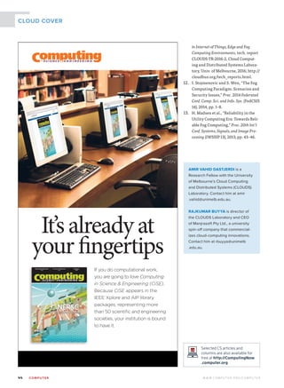 44	 CO M PUTE R  W W W. C O M P U T E R . O R G / C O M P U T E R
CLOUD COVER
in Internet of Things, Edge and Fog
Computing Environments, tech. report
CLOUDS-TR-2016-2, Cloud Comput-
ing and Distributed Systems Labora-
tory, Univ. of Melbourne, 2016; http://
cloudbus.org/tech_reports.html.
12.	 I. Stojmenovic and S. Wen, “The Fog
Computing Paradigm: Scenarios and
Security Issues,” Proc. 2014 Federated
Conf. Comp. Sci. and Info. Sys. (FedCSIS
14), 2014, pp. 1–8.
13.	 H. Madsen et al., “Reliability in the
Utility Computing Era: Towards Reli-
able Fog Computing,” Proc. 20th Int’l
Conf. Systems, Signals, and Image Pro-
cessing (IWSSIP 13), 2013, pp. 43–46.
AMIR VAHID DASTJERDI is a
Research Fellow with the University
of Melbourne’s Cloud Computing
and Distributed Systems (CLOUDS)
Laboratory. Contact him at amir
.vahid@unimelb.edu.au.
RAJKUMAR BUYYA is director of
the CLOUDS Laboratory and CEO
of Manjrasoft Pty Ltd., a university
spin-off company that commercial-
izes cloud-computing innovations.
Contact him at rbuyya@unimelb
.edu.au.
Selected CS articles and
columns are also available for
free at http://ComputingNow
.computer.org.
It’salreadyat
yourfingertips
If you do computational work,
you are going to love Computing
in Science  Engineering (CiSE).
Because CiSE appears in the
IEEE Xplore and AIP library
packages, representing more
than 50 scientiﬁc and engineering
societies, your institution is bound
to have it.
 