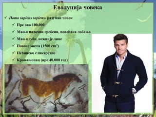 Еволуција човека
 Homo sapiens sapiens- разуман човек
 Пре око 100.000
 Мањи надочни гребени, повећана лобања
 Мањи зуби, нежније лице
 Повасе мозга (1500 cm3)
 Пећинско сликарство
 Кромањонац (пре 40.000 год)
 