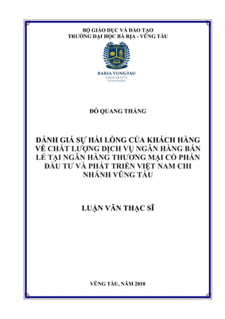 BỘ GIÁO DỤC VÀ ĐÀO TẠO
TRƯỜNG ĐẠI HỌC BÀ RỊA - VŨNG TÀU
ĐỖ QUANG THẮNG
ĐÁNH GIÁ SỰ HÀI LÒNG CỦA KHÁCH HÀNG
VỀ CHẤT LƯỢNG DỊCH VỤ NGÂN HÀNG BÁN
LẺ TẠI NGÂN HÀNG THƯƠNG MẠI CỔ PHẦN
ĐẦU TƯ VÀ PHÁT TRIỂN VIỆT NAM CHI
NHÁNH VŨNG TÀU
LUẬN VĂN THẠC SĨ
VŨNG TÀU, NĂM 2018
 