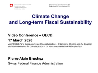 Eidgenössisches Finanzdepartement EFD
Eidgenössische Finanzverwaltung EFV
Climate Change
and Long-term Fiscal Sustainability
Video Conference – OECD
17 March 2020
Joint OECD Paris Collaborative on Green Budgeting – 3rd Experts Meeting and the Coalition
of Finance Ministers for Climate Action – 1st Workshop on Helsinki Principle Four
Pierre-Alain Bruchez
Swiss Federal Finance Administration
 