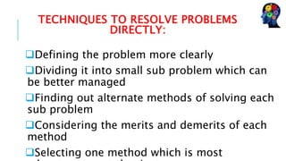TECHNIQUES TO RESOLVE PROBLEMS
DIRECTLY:
Defining the problem more clearly
Dividing it into small sub problem which can
be better managed
Finding out alternate methods of solving each
sub problem
Considering the merits and demerits of each
method
Selecting one method which is most
 
