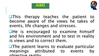 This therapy teaches the patient to
become aware of the views he takes of
events, life changes and stresses.
He is encouraged to examine himself
and his environment and to test in reality
is views and to correct them.
The patient learns to evaluate particular
meanings attributed to events by
AIMS
 