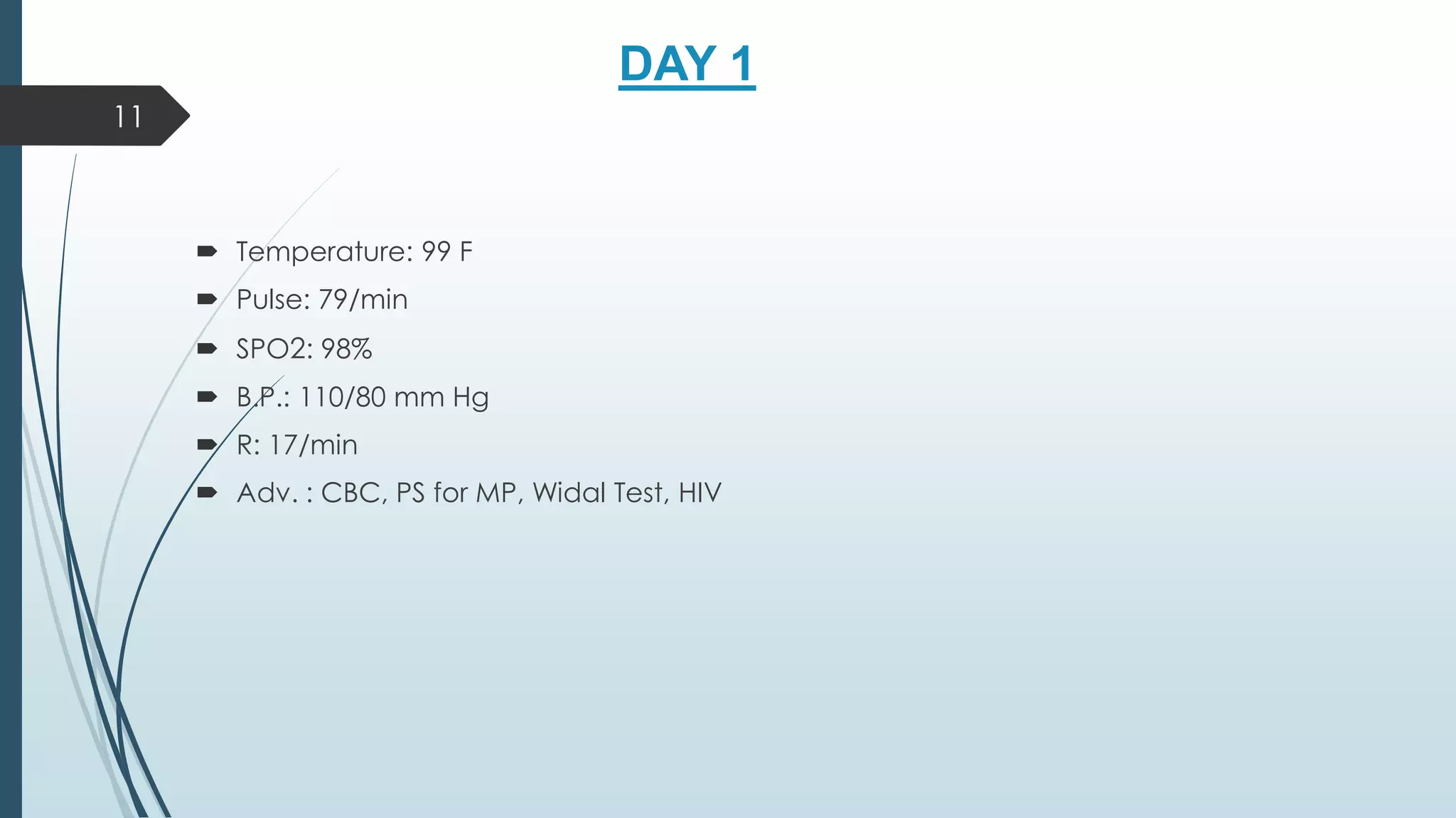 DAY 1
 Temperature: 99 F
 Pulse: 79/min
 SPO2: 98%
 B.P.: 110/80 mm Hg
 R: 17/min
 Adv. : CBC, PS for MP, Widal Test, HIV
11
 