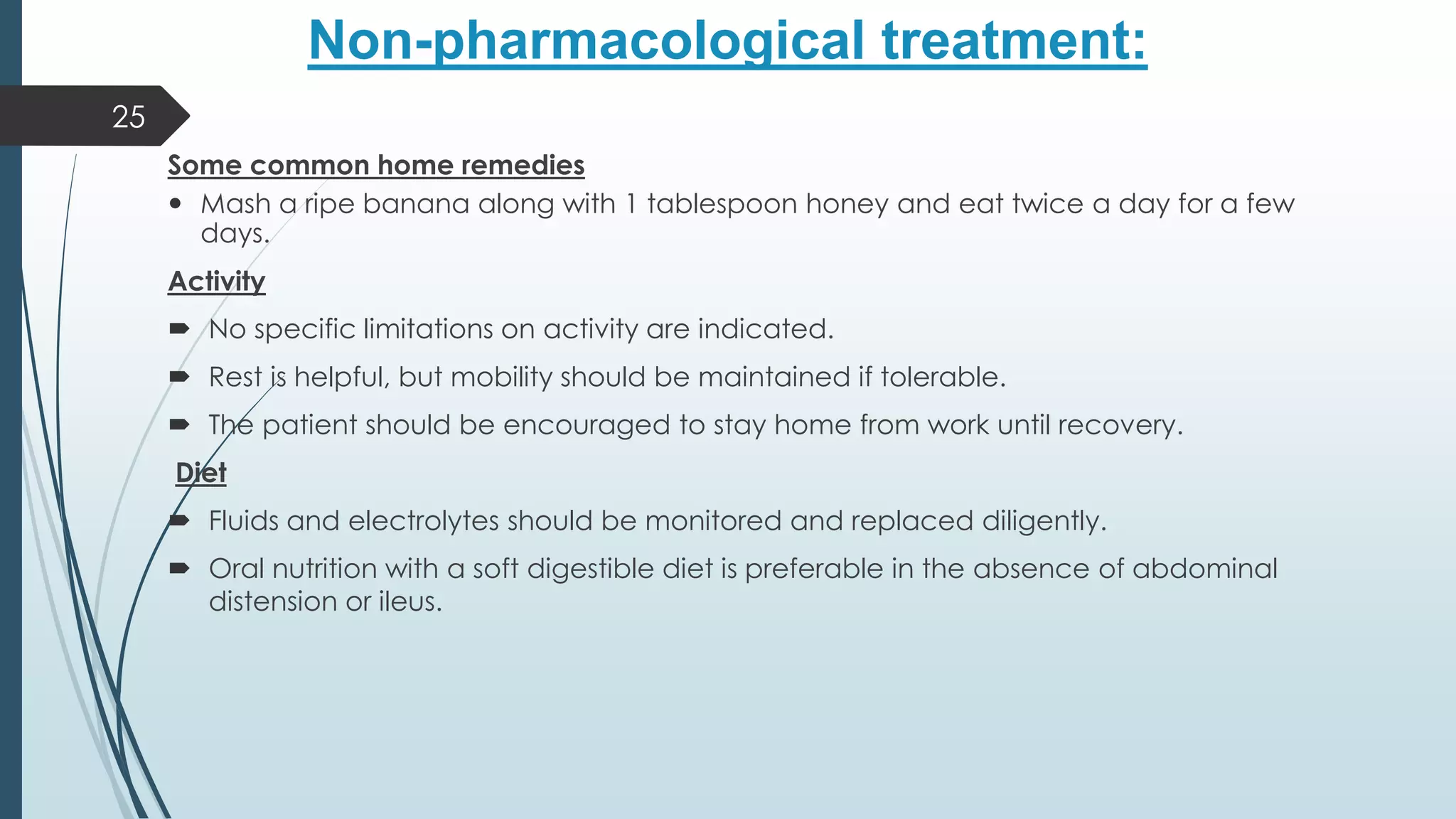 Non-pharmacological treatment:
Some common home remedies
 Mash a ripe banana along with 1 tablespoon honey and eat twice a day for a few
days.
Activity
 No specific limitations on activity are indicated.
 Rest is helpful, but mobility should be maintained if tolerable.
 The patient should be encouraged to stay home from work until recovery.
Diet
 Fluids and electrolytes should be monitored and replaced diligently.
 Oral nutrition with a soft digestible diet is preferable in the absence of abdominal
distension or ileus.
25
 