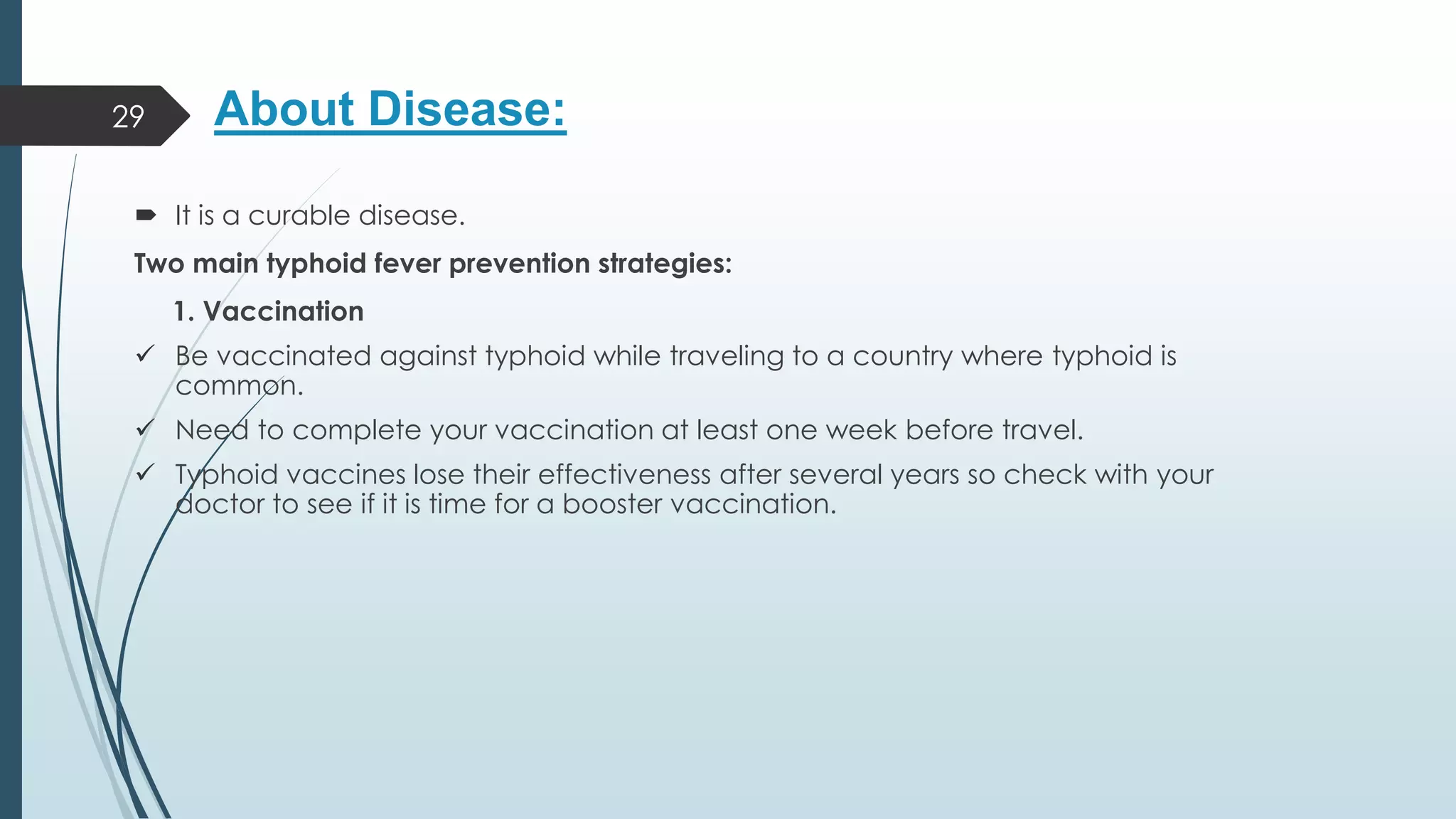About Disease:
 It is a curable disease.
Two main typhoid fever prevention strategies:
1. Vaccination
✓ Be vaccinated against typhoid while traveling to a country where typhoid is
common.
✓ Need to complete your vaccination at least one week before travel.
✓ Typhoid vaccines lose their effectiveness after several years so check with your
doctor to see if it is time for a booster vaccination.
29
 