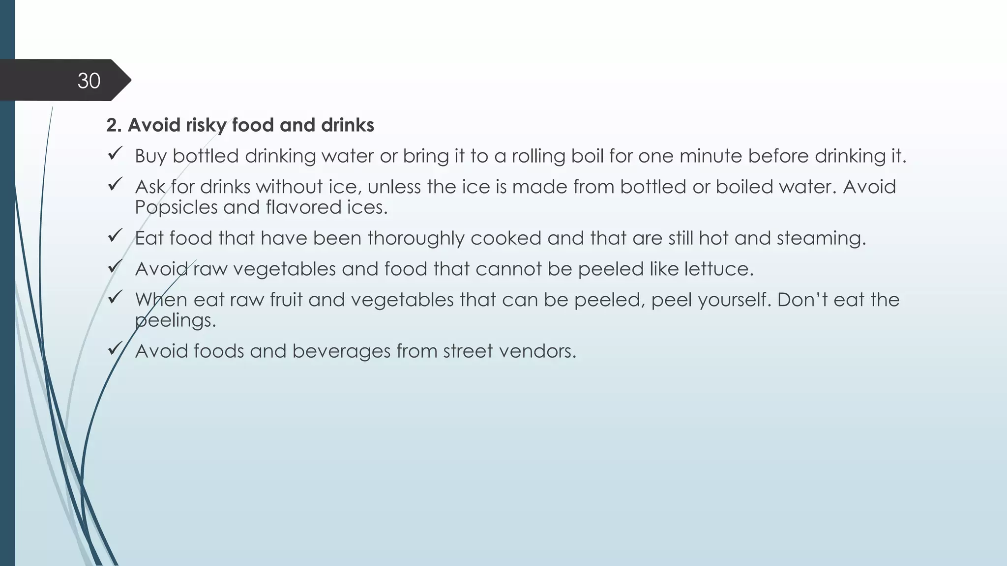 2. Avoid risky food and drinks
✓ Buy bottled drinking water or bring it to a rolling boil for one minute before drinking it.
✓ Ask for drinks without ice, unless the ice is made from bottled or boiled water. Avoid
Popsicles and flavored ices.
✓ Eat food that have been thoroughly cooked and that are still hot and steaming.
✓ Avoid raw vegetables and food that cannot be peeled like lettuce.
✓ When eat raw fruit and vegetables that can be peeled, peel yourself. Don’t eat the
peelings.
✓ Avoid foods and beverages from street vendors.
30
 