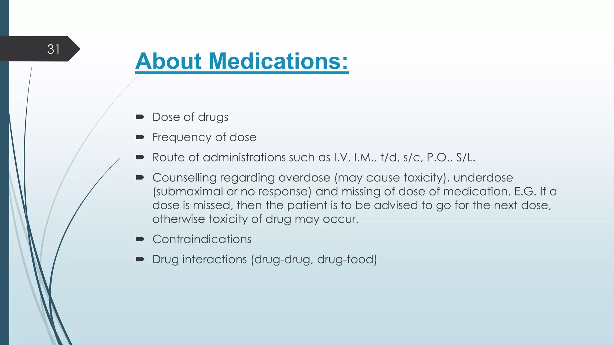 About Medications:
 Dose of drugs
 Frequency of dose
 Route of administrations such as I.V, I.M., t/d, s/c, P.O., S/L.
 Counselling regarding overdose (may cause toxicity), underdose
(submaximal or no response) and missing of dose of medication. E.G. If a
dose is missed, then the patient is to be advised to go for the next dose,
otherwise toxicity of drug may occur.
 Contraindications
 Drug interactions (drug-drug, drug-food)
31
 