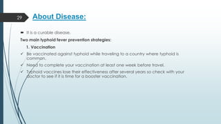 About Disease:
 It is a curable disease.
Two main typhoid fever prevention strategies:
1. Vaccination
✓ Be vaccinated against typhoid while traveling to a country where typhoid is
common.
✓ Need to complete your vaccination at least one week before travel.
✓ Typhoid vaccines lose their effectiveness after several years so check with your
doctor to see if it is time for a booster vaccination.
29
 