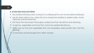 2. Avoid risky food and drinks
✓ Buy bottled drinking water or bring it to a rolling boil for one minute before drinking it.
✓ Ask for drinks without ice, unless the ice is made from bottled or boiled water. Avoid
Popsicles and flavored ices.
✓ Eat food that have been thoroughly cooked and that are still hot and steaming.
✓ Avoid raw vegetables and food that cannot be peeled like lettuce.
✓ When eat raw fruit and vegetables that can be peeled, peel yourself. Don’t eat the
peelings.
✓ Avoid foods and beverages from street vendors.
30
 
