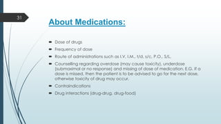 About Medications:
 Dose of drugs
 Frequency of dose
 Route of administrations such as I.V, I.M., t/d, s/c, P.O., S/L.
 Counselling regarding overdose (may cause toxicity), underdose
(submaximal or no response) and missing of dose of medication. E.G. If a
dose is missed, then the patient is to be advised to go for the next dose,
otherwise toxicity of drug may occur.
 Contraindications
 Drug interactions (drug-drug, drug-food)
31
 