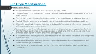 Life Style Modifications:
SANITORY MEASURES:
 Sanitary disposal of human faeces and maintain fly-proof latrines.
 Provision of safe chlorinated water and avoid possible back-flow connections between water and
sewer systems.
 Educate the community regarding the importance of hand washing especially after defecating.
 Control of flies by screening, spraying with insecticides, and use of insecticidal baits and traps.
 Control fly breeding by frequent collection and disposal of garbage, and fly-control measures in
latrine construction and maintenance.
 Use scrupulous cleanliness in food preparation and handling; refrigerate as appropriate. Particular
attention should be directed to the proper storage of salads and other foods served cold. These
provisions apply equally to home and public eating places.
 If uncertain about sanitary practices, select foods that are cooked and served hot, and fruits peeled
by the consumer.
 Pasteurize or boil all milk and dairy products. Supervise the sanitary aspects of commercial milk
production, storage and delivery.
 Enforce suitable quality-control procedures in industries that prepare food and drink for human
consumption.
32
 