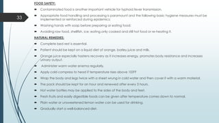 FOOD SAFETY:
 Contaminated food is another important vehicle for typhoid fever transmission.
 Appropriate food handling and processing is paramount and the following basic hygiene measures must be
implemented or reinforced during epidemics:
 Washing hands with soap before preparing or eating food;
 Avoiding raw food, shellfish, ice; eating only cooked and still hot food or re-heating it.
NATURAL REMEDIES:
 Complete bed rest is essential.
 Patient should be kept on a liquid diet of orange, barley juice and milk.
 Orange juice especially hastens recovery as it increases energy, promotes body resistance and increases
urinary output.
 Administer warm water enema regularly.
 Apply cold compress to head if temperature rises above 1030F
 Wrap the body and legs twice with a sheet wrung in cold water and then cover it with a warm material.
 The pack should be kept for an hour and renewed after every 3 hours.
 Hot water bottles may be applied to the sides of the body and feet.
 Fresh fruits and easily digestible foods can be given after temperature comes down to normal.
 Plain water or unsweetened lemon water can be used for drinking.
 Gradually start a well-balanced diet.
33
 