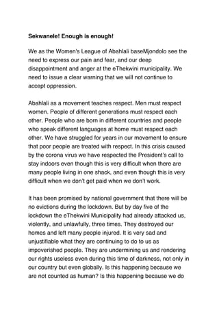 Sekwanele! Enough is enough!
 
We as the Women's League of Abahlali baseMjondolo see the
need to express our pain and fear, and our deep
disappointment and anger at the eThekwini municipality. We
need to issue a clear warning that we will not continue to
accept oppression.
 
Abahlali as a movement teaches respect. Men must respect
women. People of different generations must respect each
other. People who are born in different countries and people
who speak different languages at home must respect each
other. We have struggled for years in our movement to ensure
that poor people are treated with respect. In this crisis caused
by the corona virus we have respected the President’s call to
stay indoors even though this is very difﬁcult when there are
many people living in one shack, and even though this is very
difﬁcult when we don’t get paid when we don’t work.
 
It has been promised by national government that there will be
no evictions during the lockdown. But by day ﬁve of the
lockdown the eThekwini Municipality had already attacked us,
violently, and unlawfully, three times. They destroyed our
homes and left many people injured. It is very sad and
unjustiﬁable what they are continuing to do to us as
impoverished people. They are undermining us and rendering
our rights useless even during this time of darkness, not only in
our country but even globally. Is this happening because we
are not counted as human? Is this happening because we do
 