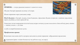 ПРАВЕЦЬ — гостре ураження спинного і довгастого мозку.
Збудник: бактерія (правцева паличка) та її спори.
Шляхи зараження: через ушкоджену шкіру.
Носії збудника: є бактерії, людина, птахи й гризуни, з фекаліями збудник потрапляє у зовнішнє середовище
(ґрунт, водойми), де існує тривалий час.
Симптоми: сильне напруження скелетної мускулатури: спочатку судоми охоплюють м’язи поблизу рани, пізніше
— мімічні, згодом — усі м’язи
тулуба та хворий вигинається дугою.
Профілактика правця:
● своєчасне щеплення дітей та екстрене щеплення за умови поранення забрудненими предметами;
● дотримання правил техніки безпеки під час роботи в саду, на городі.
 