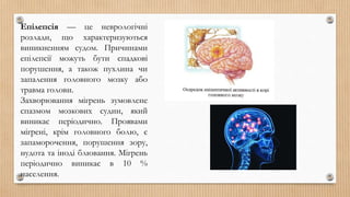 Епілепсія — це неврологічні
розлади, що характеризуються
виникненням судом. Причинами
епілепсії можуть бути спадкові
порушення, а також пухлина чи
запалення головного мозку або
травма голови.
Захворювання мігрень зумовлене
спазмом мозкових судин, який
виникає періодично. Проявами
мігрені, крім головного болю, є
запаморочення, порушення зору,
нудота та іноді блювання. Мігрень
періодично виникає в 10 %
населення.
 