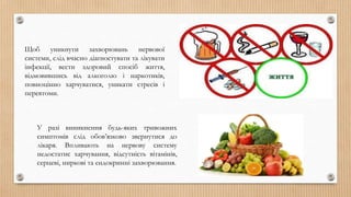 Щоб уникнути захворювань нервової
системи, слід вчасно діагностувати та лікувати
інфекції, вести здоровий спосіб життя,
відмовившись від алкоголю і наркотиків,
повноцінно харчуватися, уникати стресів і
перевтоми.
У разі виникнення будь-яких тривожних
симптомів слід обов’язково звернутися до
лікаря. Впливають на нервову систему
недостатнє харчування, відсутність вітамінів,
серцеві, ниркові та ендокринні захворювання.
 