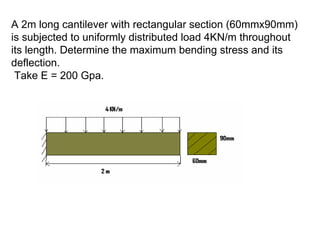 A 2m long cantilever with rectangular section (60mmx90mm)
is subjected to uniformly distributed load 4KN/m throughout
its length. Determine the maximum bending stress and its
deflection.
Take E = 200 Gpa.
 