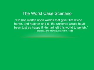 The Worst Case Scenario
“He has worlds upon worlds that give Him divine
honor, and heaven and all the universe would have
been just as happy if He had left this world to perish.”
—Review and Herald, March 9, 1886
 