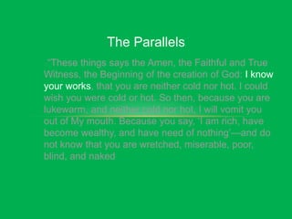 The Parallels
“These things says the Amen, the Faithful and True
Witness, the Beginning of the creation of God: I know
your works, that you are neither cold nor hot. I could
wish you were cold or hot. So then, because you are
lukewarm, and neither cold nor hot, I will vomit you
out of My mouth. Because you say, ‘I am rich, have
become wealthy, and have need of nothing’—and do
not know that you are wretched, miserable, poor,
blind, and naked
 