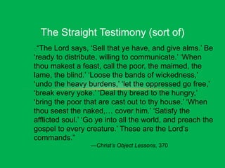 The Straight Testimony (sort of)
“The Lord says, ‘Sell that ye have, and give alms.’ Be
‘ready to distribute, willing to communicate.’ ‘When
thou makest a feast, call the poor, the maimed, the
lame, the blind.’ ‘Loose the bands of wickedness,’
‘undo the heavy burdens,’ ‘let the oppressed go free,’
‘break every yoke.’ ‘Deal thy bread to the hungry,’
‘bring the poor that are cast out to thy house.’ ‘When
thou seest the naked,… cover him.’ ‘Satisfy the
afflicted soul.’ ‘Go ye into all the world, and preach the
gospel to every creature.’ These are the Lord’s
commands.”
—Christ’s Object Lessons, 370
 