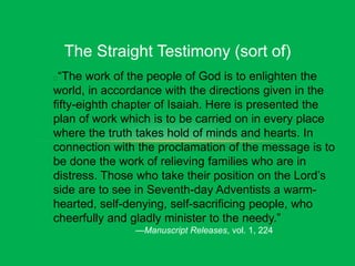 The Straight Testimony (sort of)
“The work of the people of God is to enlighten the
world, in accordance with the directions given in the
fifty-eighth chapter of Isaiah. Here is presented the
plan of work which is to be carried on in every place
where the truth takes hold of minds and hearts. In
connection with the proclamation of the message is to
be done the work of relieving families who are in
distress. Those who take their position on the Lord’s
side are to see in Seventh-day Adventists a warm-
hearted, self-denying, self-sacrificing people, who
cheerfully and gladly minister to the needy.”
—Manuscript Releases, vol. 1, 224
 