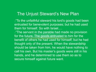 The Unjust Steward’s New Plan
“To the unfaithful steward his lord’s goods had been
entrusted for benevolent purposes; but he had used
them for himself. So with Israel.…
“The servant in the parable had made no provision
for the future. The goods entrusted to him for the
benefit of others he had used for himself; but he had
thought only of the present. When the stewardship
should be taken from him, he would have nothing to
call his own. But his master’s goods were still in his
hands, and he determined to use them so as to
secure himself against future want.
 