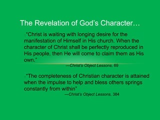 The Revelation of God’s Character…
“Christ is waiting with longing desire for the
manifestation of Himself in His church. When the
character of Christ shall be perfectly reproduced in
His people, then He will come to claim them as His
own.”
—Christ’s Object Lessons, 69
“The completeness of Christian character is attained
when the impulse to help and bless others springs
constantly from within”
—Christ’s Object Lessons, 384
 
