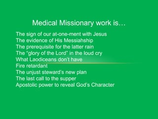 Medical Missionary work is…
The sign of our at-one-ment with Jesus
The evidence of His Messiahship
The prerequisite for the latter rain
The “glory of the Lord” in the loud cry
What Laodiceans don’t have
Fire retardant
The unjust steward’s new plan
The last call to the supper
Apostolic power to reveal God’s Character
 