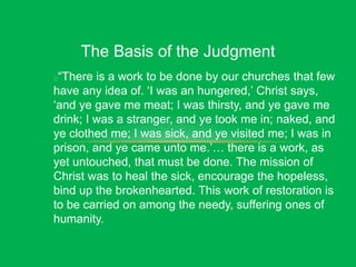 The Basis of the Judgment
“There is a work to be done by our churches that few
have any idea of. ‘I was an hungered,’ Christ says,
‘and ye gave me meat; I was thirsty, and ye gave me
drink; I was a stranger, and ye took me in; naked, and
ye clothed me; I was sick, and ye visited me; I was in
prison, and ye came unto me.’… there is a work, as
yet untouched, that must be done. The mission of
Christ was to heal the sick, encourage the hopeless,
bind up the brokenhearted. This work of restoration is
to be carried on among the needy, suffering ones of
humanity.
 
