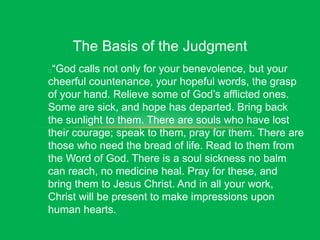 The Basis of the Judgment
“God calls not only for your benevolence, but your
cheerful countenance, your hopeful words, the grasp
of your hand. Relieve some of God’s afflicted ones.
Some are sick, and hope has departed. Bring back
the sunlight to them. There are souls who have lost
their courage; speak to them, pray for them. There are
those who need the bread of life. Read to them from
the Word of God. There is a soul sickness no balm
can reach, no medicine heal. Pray for these, and
bring them to Jesus Christ. And in all your work,
Christ will be present to make impressions upon
human hearts.
 