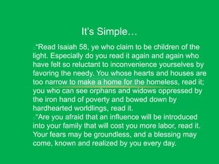 It’s Simple…
“Read Isaiah 58, ye who claim to be children of the
light. Especially do you read it again and again who
have felt so reluctant to inconvenience yourselves by
favoring the needy. You whose hearts and houses are
too narrow to make a home for the homeless, read it;
you who can see orphans and widows oppressed by
the iron hand of poverty and bowed down by
hardhearted worldlings, read it.
“Are you afraid that an influence will be introduced
into your family that will cost you more labor, read it.
Your fears may be groundless, and a blessing may
come, known and realized by you every day.
 