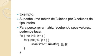  Exemplo:
 Suponha uma matriz de 3 linhas por 3 colunas do
tipo inteiro.
 Para percorrer a matriz recebendo seus valores,
podemos fazer:
for ( i=0; i<3; i++ ) {
for ( j=0; j<3; j++ ) {
scanf ("%d", &matriz[ i ][ j ]);
}
}
 