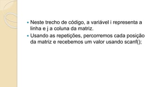  Neste trecho de código, a variável i representa a
linha e j a coluna da matriz.
 Usando as repetições, percorremos cada posição
da matriz e recebemos um valor usando scanf();
 
